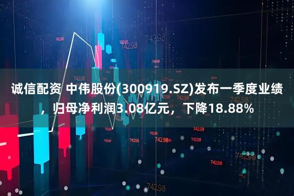 诚信配资 中伟股份(300919.SZ)发布一季度业绩，归母净利润3.08亿元，下降18.88%