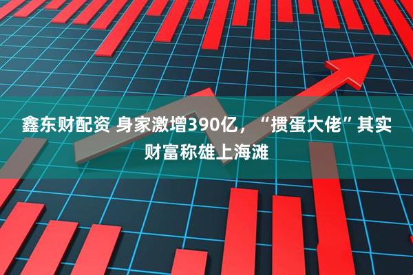 鑫东财配资 身家激增390亿，“掼蛋大佬”其实财富称雄上海滩