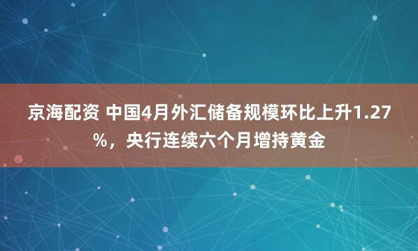 京海配资 中国4月外汇储备规模环比上升1.27%，央行连续六个月增持黄金
