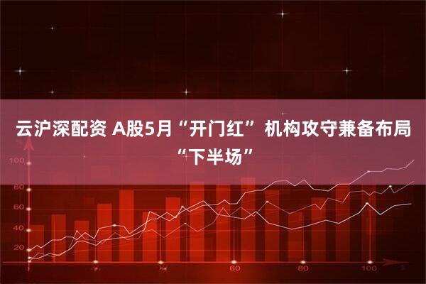 云沪深配资 A股5月“开门红” 机构攻守兼备布局“下半场”