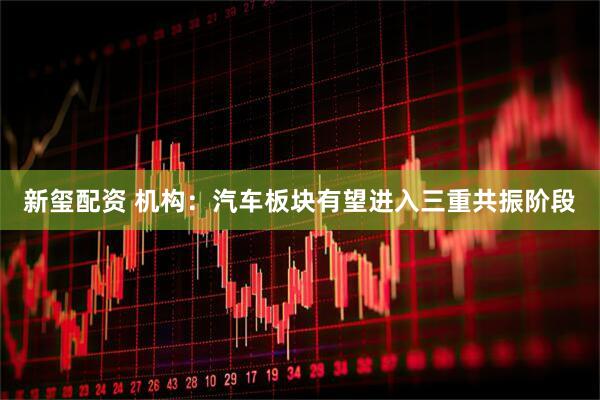 新玺配资 机构：汽车板块有望进入三重共振阶段