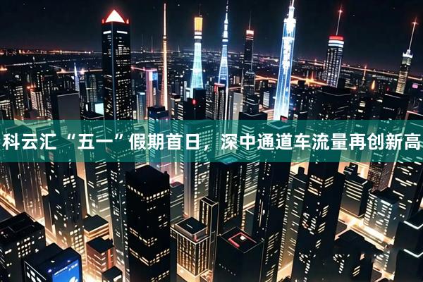 科云汇 “五一”假期首日，深中通道车流量再创新高