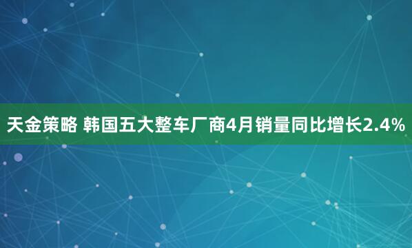 天金策略 韩国五大整车厂商4月销量同比增长2.4%