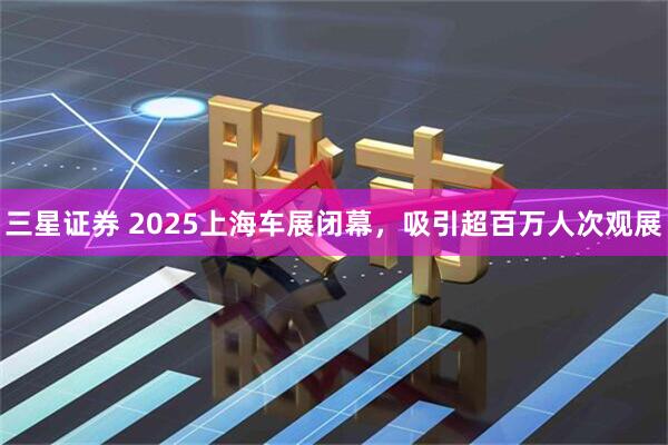 三星证券 2025上海车展闭幕，吸引超百万人次观展