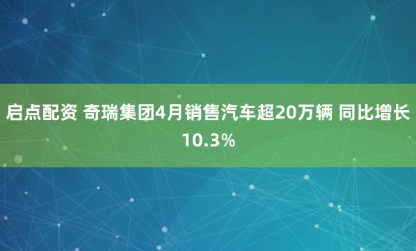 启点配资 奇瑞集团4月销售汽车超20万辆 同比增长10.3%