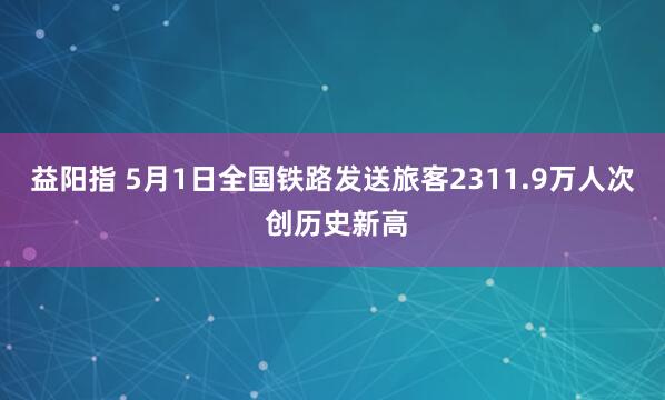 益阳指 5月1日全国铁路发送旅客2311.9万人次 创历史新高