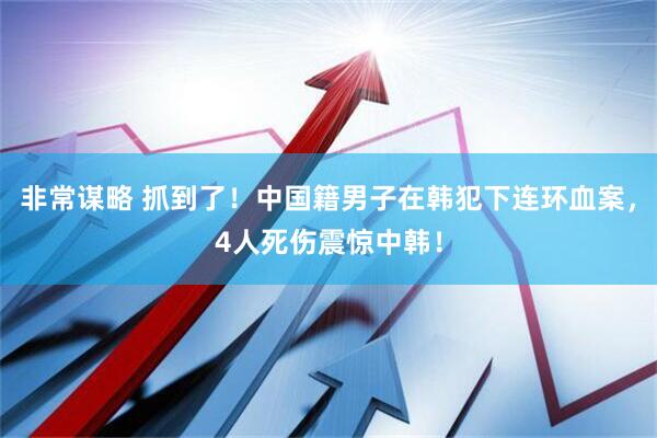 非常谋略 抓到了！中国籍男子在韩犯下连环血案，4人死伤震惊中韩！