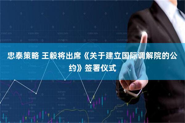 忠泰策略 王毅将出席《关于建立国际调解院的公约》签署仪式