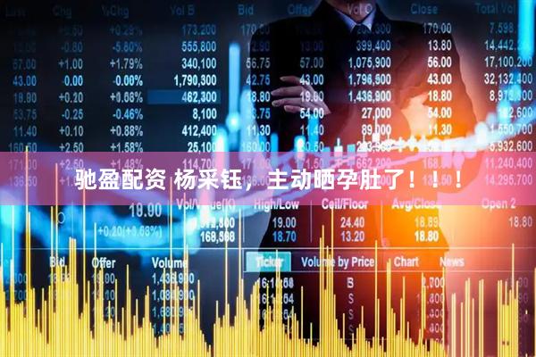 驰盈配资 杨采钰，主动晒孕肚了！！！