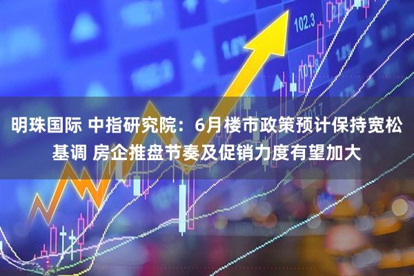 明珠国际 中指研究院：6月楼市政策预计保持宽松基调 房企推盘节奏及促销力度有望加大