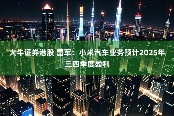 大牛证券港股 雷军：小米汽车业务预计2025年三四季度盈利