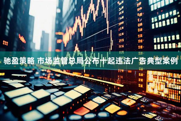 驰盈策略 市场监管总局公布十起违法广告典型案例
