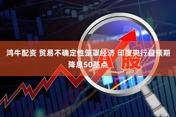 鸿牛配资 贸易不确定性笼罩经济 印度央行超预期降息50基点