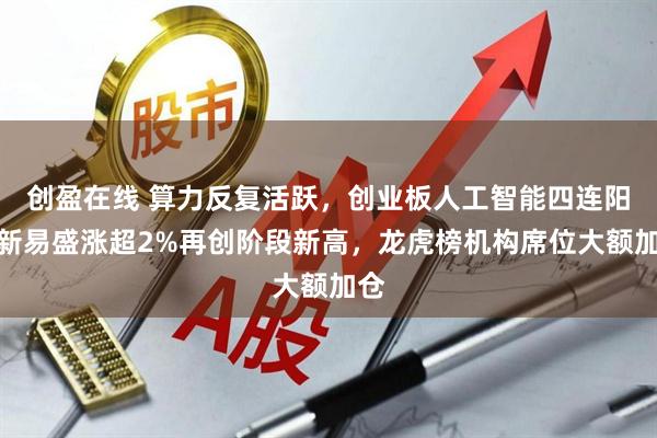 创盈在线 算力反复活跃，创业板人工智能四连阳！新易盛涨超2%再创阶段新高，龙虎榜机构席位大额加仓