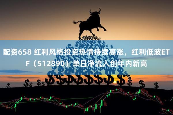 配资658 红利风格投资热情持续高涨，红利低波ETF（512890）单日净流入创年内新高