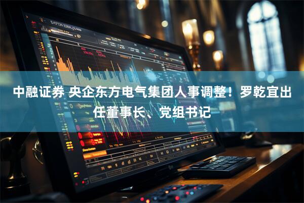 中融证券 央企东方电气集团人事调整！罗乾宜出任董事长、党组书记