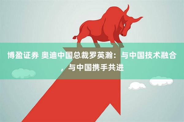 博盈证券 奥迪中国总裁罗英瀚：与中国技术融合，与中国携手共进