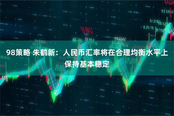 98策略 朱鹤新：人民币汇率将在合理均衡水平上保持基本稳定