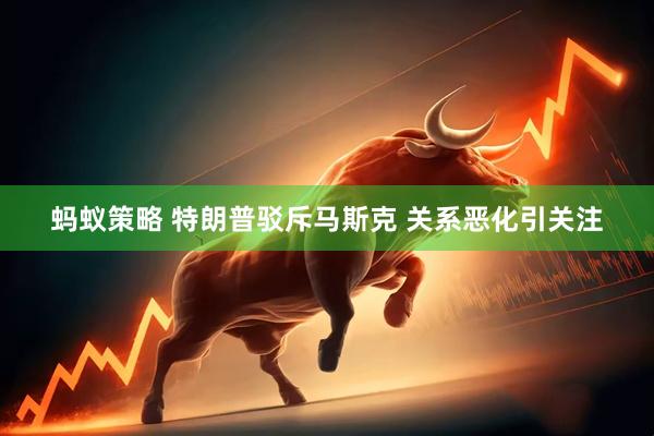 蚂蚁策略 特朗普驳斥马斯克 关系恶化引关注