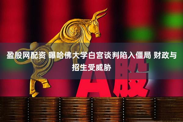 盈股网配资 曝哈佛大学白宫谈判陷入僵局 财政与招生受威胁