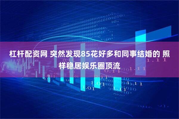杠杆配资网 突然发现85花好多和同事结婚的 照样稳居娱乐圈顶流