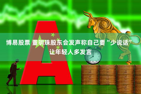 博易股票 董明珠股东会发声称自己要“少说话” 让年轻人多发言