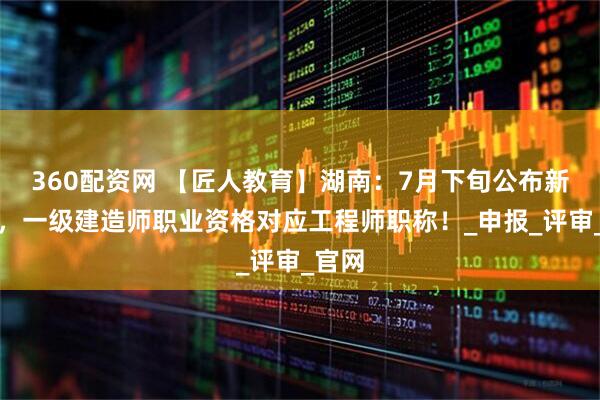 360配资网 【匠人教育】湖南：7月下旬公布新文件，一级建造师职业资格对应工程师职称！_申报_评审_官网