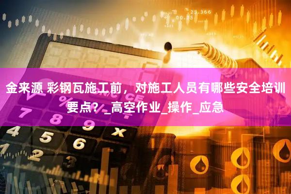 金来源 彩钢瓦施工前，对施工人员有哪些安全培训要点？_高空作业_操作_应急