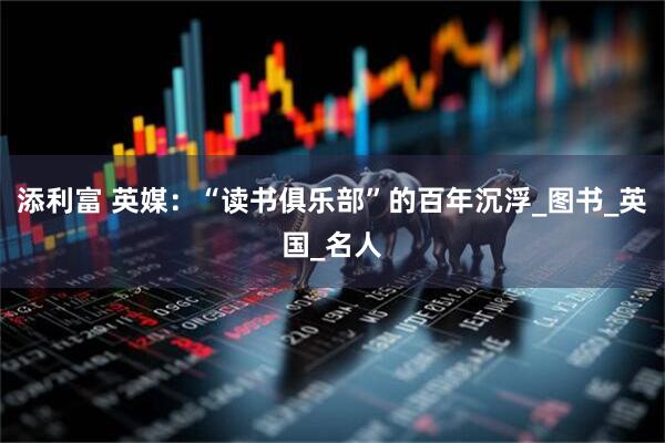 添利富 英媒：“读书俱乐部”的百年沉浮_图书_英国_名人