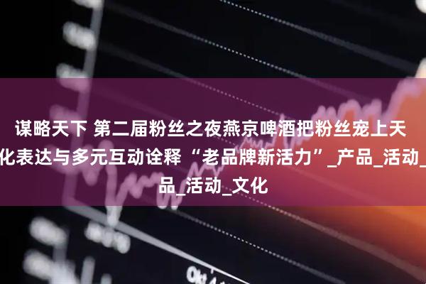 谋略天下 第二届粉丝之夜燕京啤酒把粉丝宠上天 年轻化表达与多元互动诠释 “老品牌新活力”_产品_活动_文化