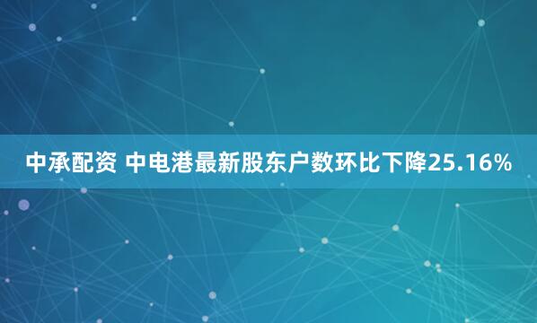 中承配资 中电港最新股东户数环比下降25.16%