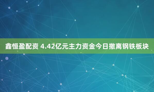 鑫恒盈配资 4.42亿元主力资金今日撤离钢铁板块