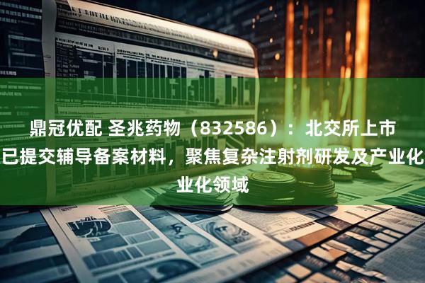 鼎冠优配 圣兆药物（832586）：北交所上市申请已提交辅导备案材料，聚焦复杂注射剂研发及产业化领域