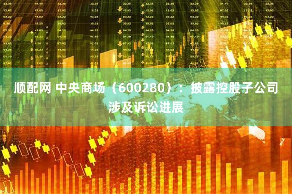 顺配网 中央商场（600280）：披露控股子公司涉及诉讼进展