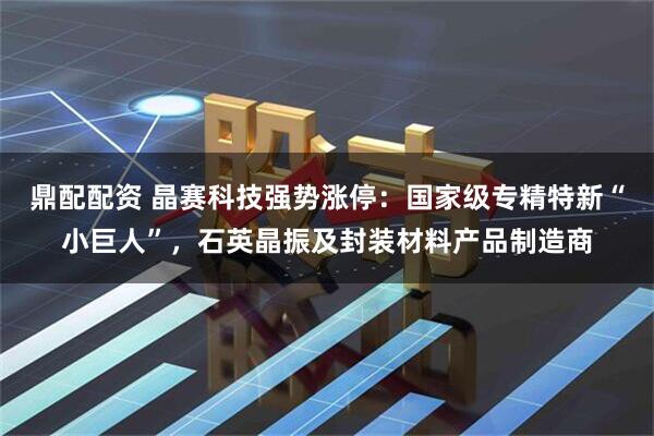 鼎配配资 晶赛科技强势涨停：国家级专精特新“小巨人”，石英晶振及封装材料产品制造商