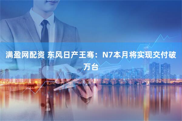 满盈网配资 东风日产王骞：N7本月将实现交付破万台