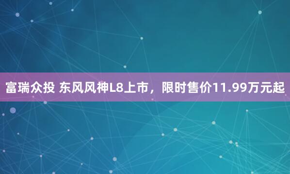 富瑞众投 东风风神L8上市，限时售价11.99万元起