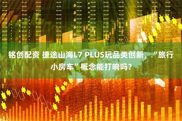 铭创配资 捷途山海L7 PLUS玩品类创新，“旅行小房车”概念能打响吗？