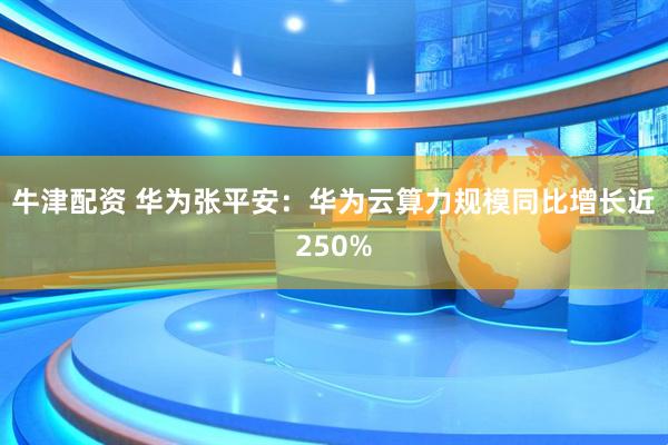 牛津配资 华为张平安：华为云算力规模同比增长近250%