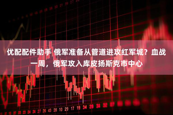 优配配件助手 俄军准备从管道进攻红军城？血战一周，俄军攻入库皮扬斯克市中心