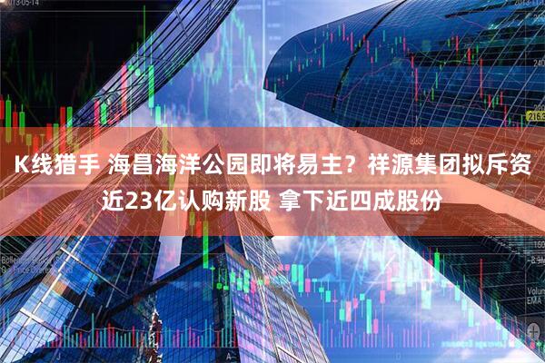 K线猎手 海昌海洋公园即将易主？祥源集团拟斥资近23亿认购新股 拿下近四成股份