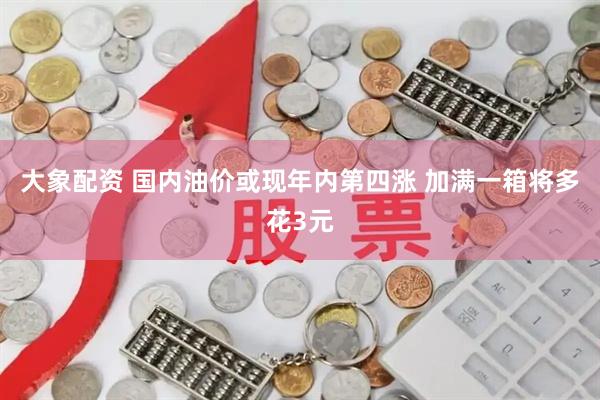 大象配资 国内油价或现年内第四涨 加满一箱将多花3元