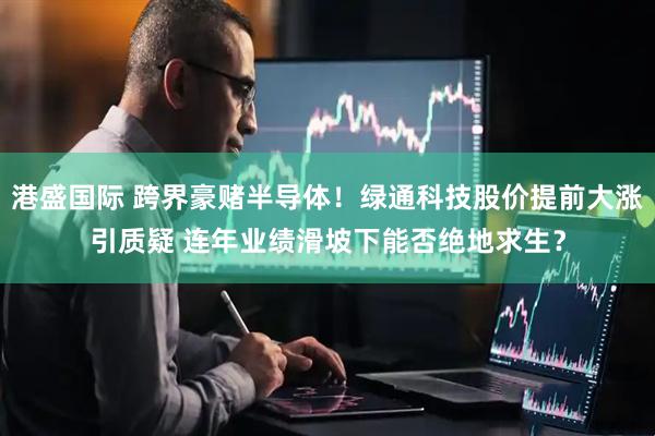 港盛国际 跨界豪赌半导体！绿通科技股价提前大涨引质疑 连年业绩滑坡下能否绝地求生？