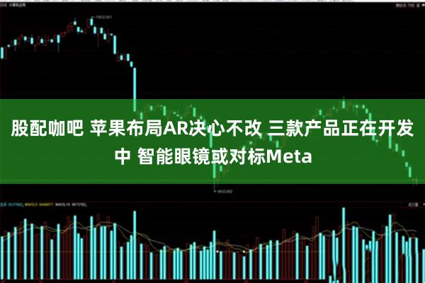 股配咖吧 苹果布局AR决心不改 三款产品正在开发中 智能眼镜或对标Meta