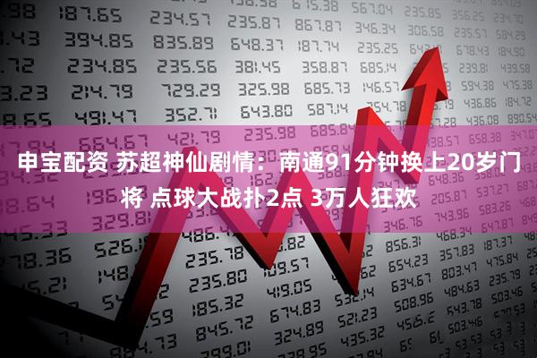申宝配资 苏超神仙剧情：南通91分钟换上20岁门将 点球大战扑2点 3万人狂欢