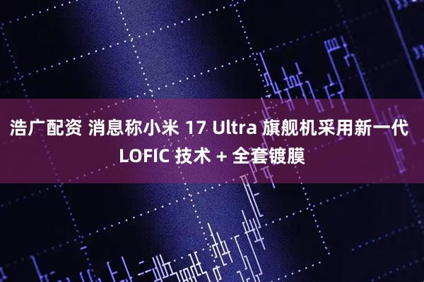 浩广配资 消息称小米 17 Ultra 旗舰机采用新一代 LOFIC 技术 + 全套镀膜