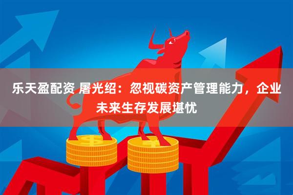 乐天盈配资 屠光绍：忽视碳资产管理能力，企业未来生存发展堪忧