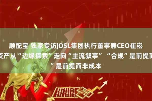 顺配宝 独家专访|OSL集团执行董事兼CEO崔崧：数字资产从“边缘探索”走向“主流叙事” “合规”是前提而非成本