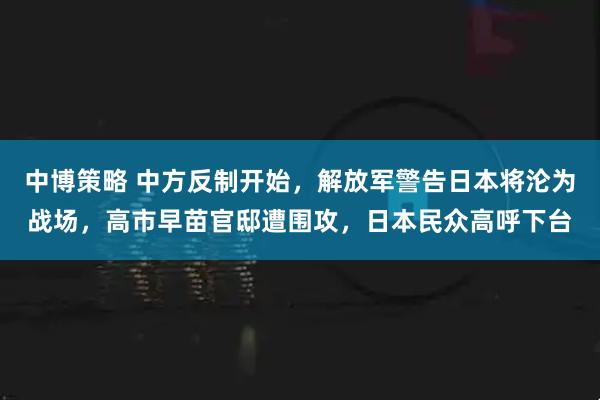 中博策略 中方反制开始,解放军警告日本将沦为战场,高市早苗官邸遭围攻,日本民众高呼下台