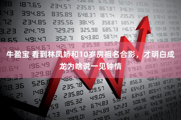 牛盈宝 看到林凤娇和10岁房祖名合影，才明白成龙为啥说一见钟情